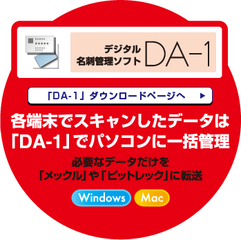 デジタル名刺管理ソフトDA-1 「DA-1」ダウンロードページへ 各端末でスキャンしたデータは「DA-1」でパソコンに一括管理 必要なデータだけを「メックル」や「ピットレック」に転送 Windows Mac 